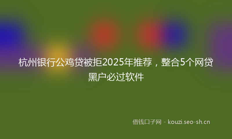 杭州银行公鸡贷被拒2025年推荐，整合5个网贷黑户必过软件