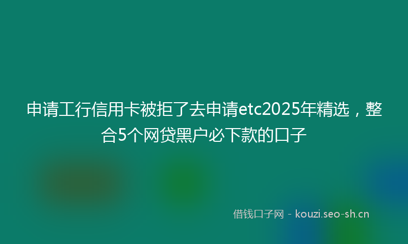 申请工行信用卡被拒了去申请etc2025年精选，整合5个网贷黑户必下款的口子