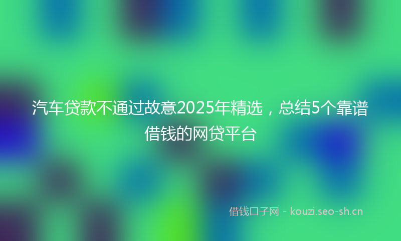 汽车贷款不通过故意2025年精选，总结5个靠谱借钱的网贷平台