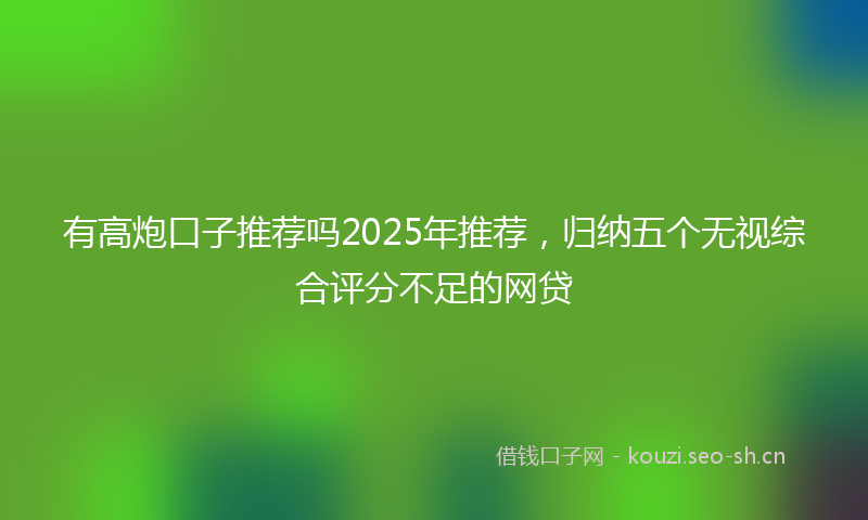 有高炮口子推荐吗2025年推荐，归纳五个无视综合评分不足的网贷
