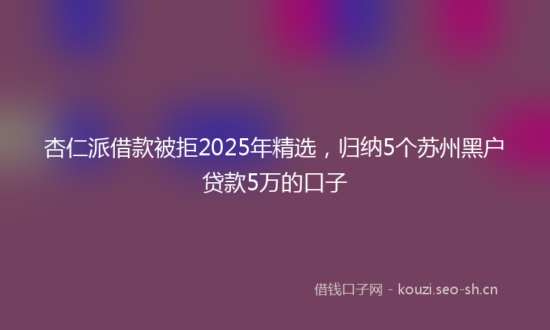 杏仁派借款被拒2025年精选，归纳5个苏州黑户贷款5万的口子