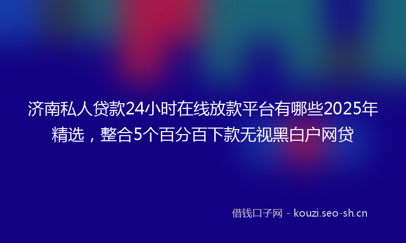 济南私人贷款24小时在线放款平台有哪些2025年精选，整合5个百分百下款无视黑白户网贷