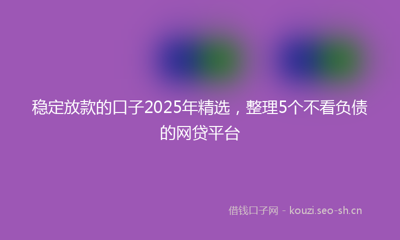 稳定放款的口子2025年精选，整理5个不看负债的网贷平台