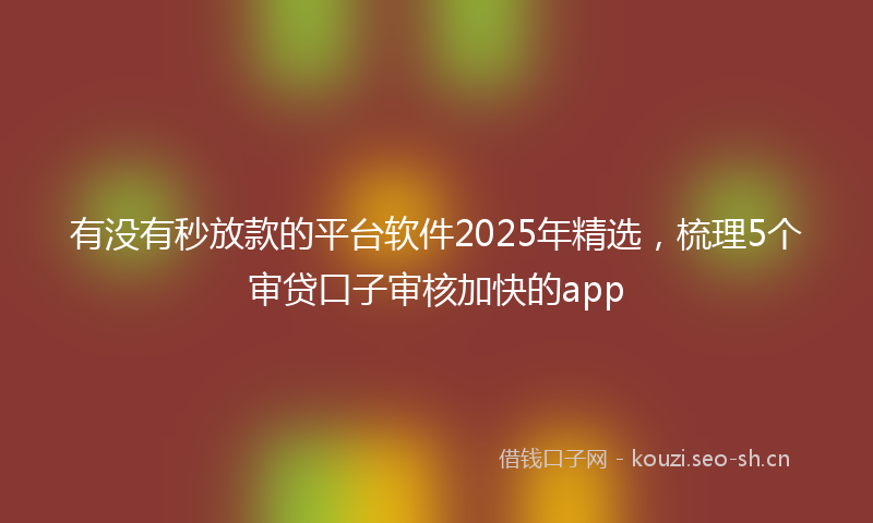 有没有秒放款的平台软件2025年精选，梳理5个审贷口子审核加快的app
