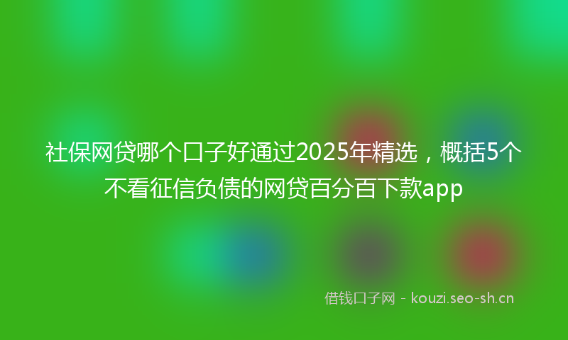 社保网贷哪个口子好通过2025年精选，概括5个不看征信负债的网贷百分百下款app