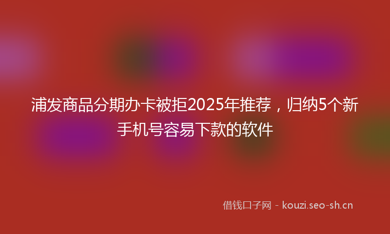 浦发商品分期办卡被拒2025年推荐，归纳5个新手机号容易下款的软件