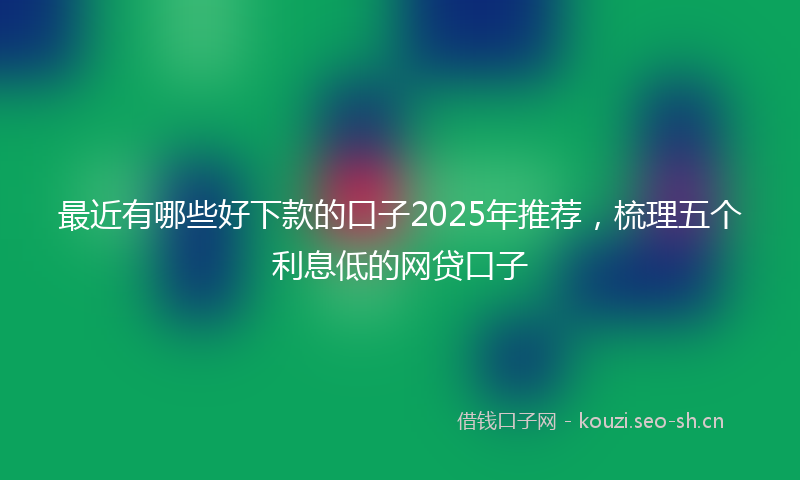 最近有哪些好下款的口子2025年推荐,梳理五个利息低的网贷口子