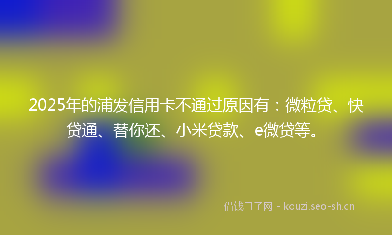 2025年的浦发信用卡不通过原因有：微粒贷、快贷通、替你还、小米贷款、e微贷等。