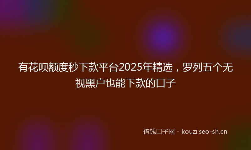 有花呗额度秒下款平台2025年精选，罗列五个无视黑户也能下款的口子