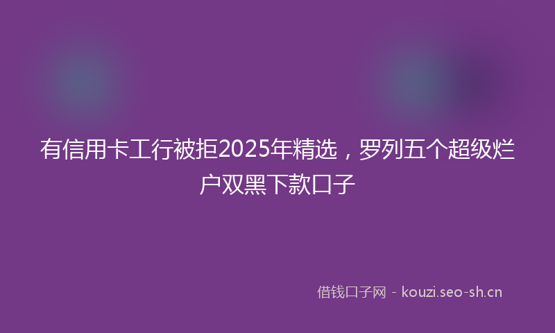 有信用卡工行被拒2025年精选，罗列五个超级烂户双黑下款口子