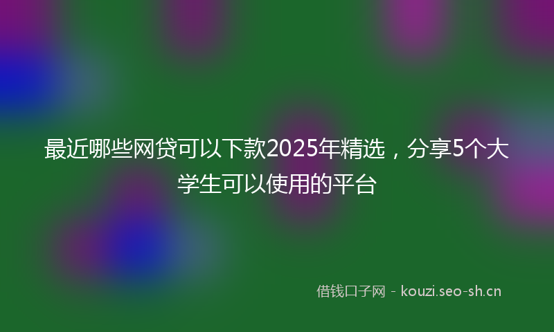 最近哪些网贷可以下款2025年精选，分享5个大学生可以使用的平台