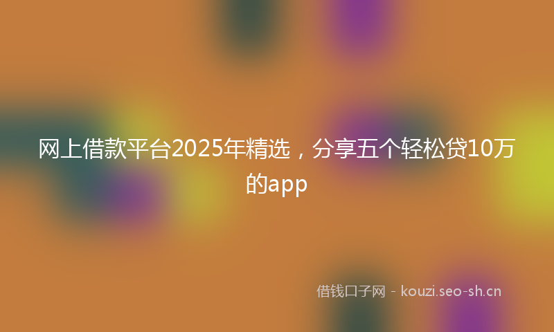 网上借款平台2025年精选，分享五个轻松贷10万的app