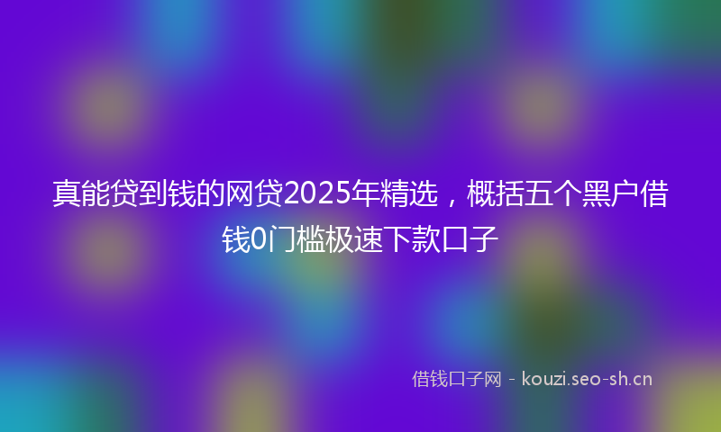 真能贷到钱的网贷2025年精选，概括五个黑户借钱0门槛极速下款口子