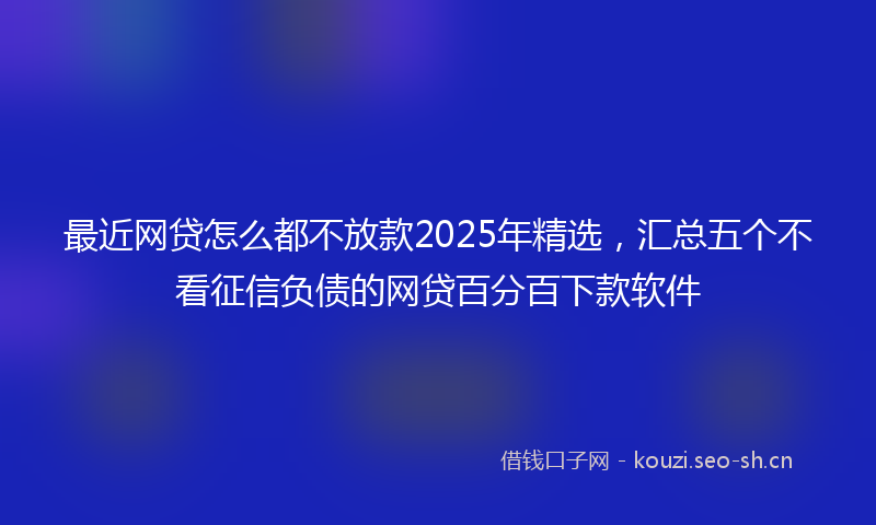 最近网贷怎么都不放款2025年精选，汇总五个不看征信负债的网贷百分百下款软件