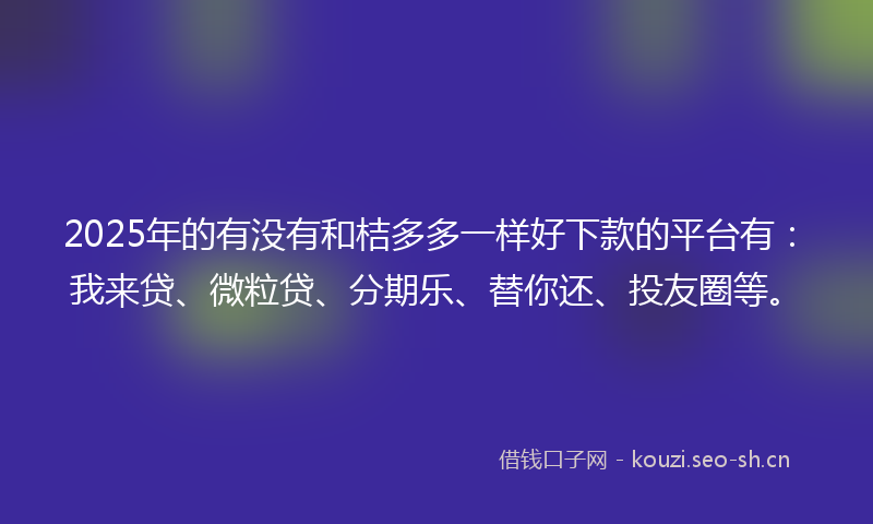 2025年的有没有和桔多多一样好下款的平台有：我来贷、微粒贷、分期乐、替你还、投友圈等。