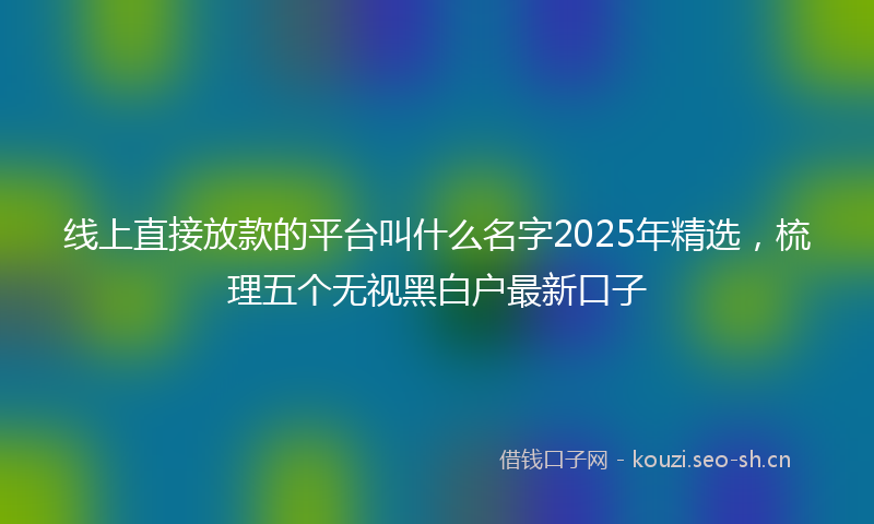 线上直接放款的平台叫什么名字2025年精选，梳理五个无视黑白户最新口子