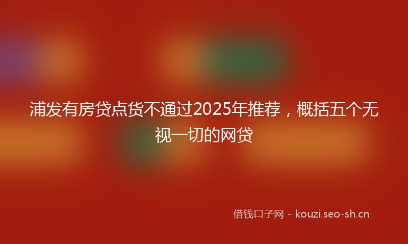 浦发有房贷点货不通过2025年推荐，概括五个无视一切的网贷