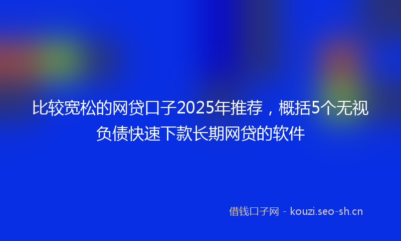 比较宽松的网贷口子2025年推荐，概括5个无视负债快速下款长期网贷的软件