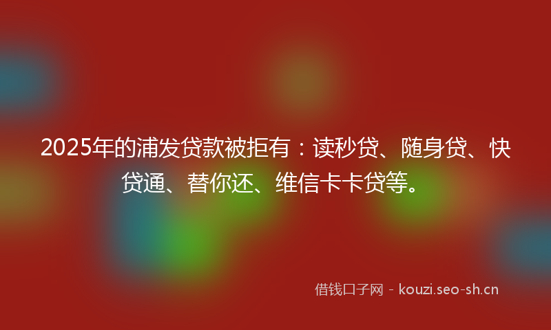 2025年的浦发贷款被拒有：读秒贷、随身贷、快贷通、替你还、维信卡卡贷等。