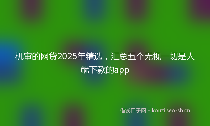 机审的网贷2025年精选，汇总五个无视一切是人就下款的app