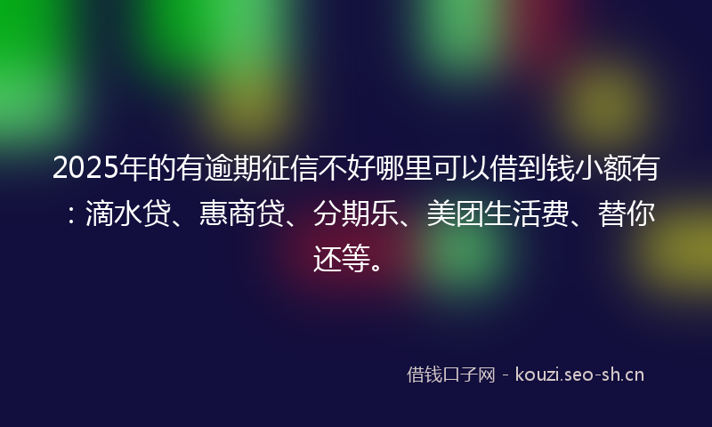 2025年的有逾期征信不好哪里可以借到钱小额有：滴水贷、惠商贷、分期乐、美团生活费、替你还等。