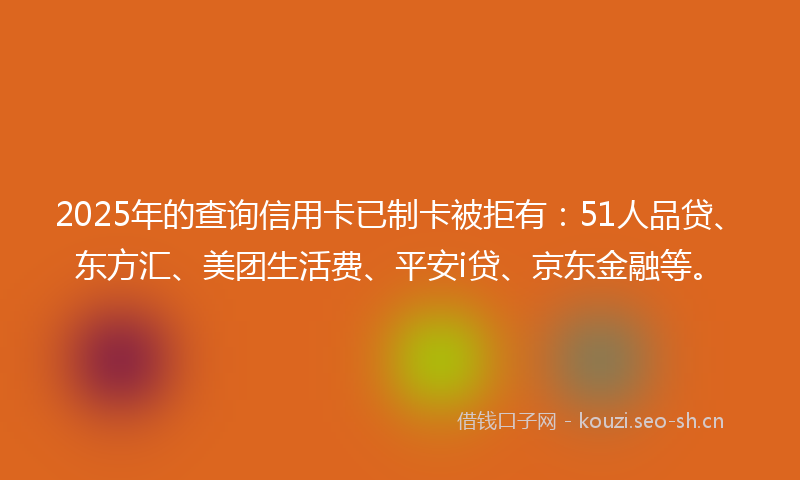 2025年的查询信用卡已制卡被拒有：51人品贷、东方汇、美团生活费、平安i贷、京东金融等。