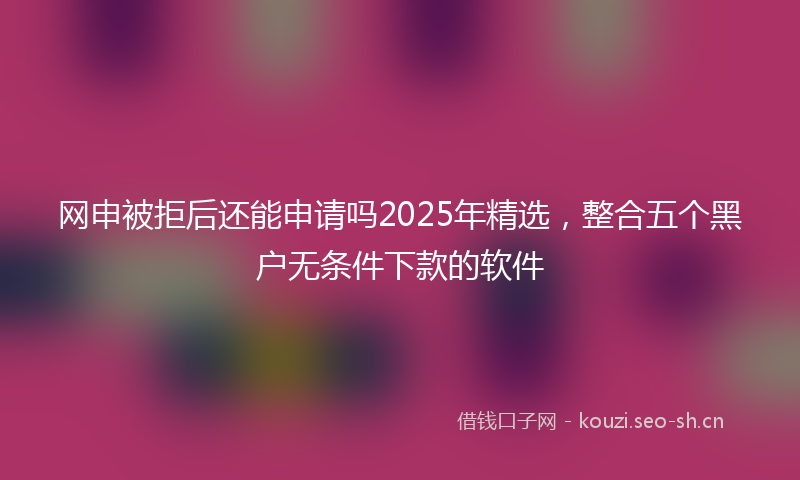 网申被拒后还能申请吗2025年精选，整合五个黑户无条件下款的软件