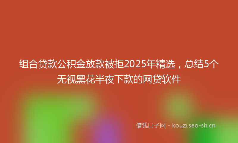 组合贷款公积金放款被拒2025年精选，总结5个无视黑花半夜下款的网贷软件