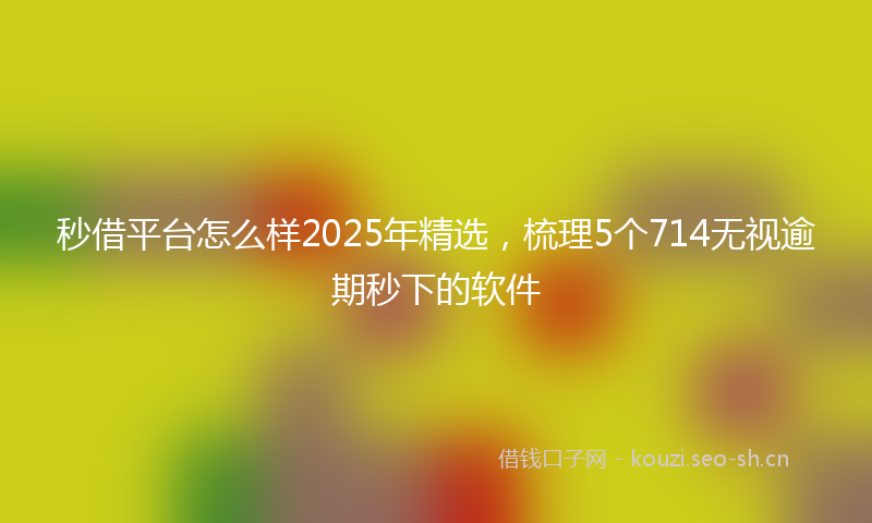 秒借平台怎么样2025年精选，梳理5个714无视逾期秒下的软件