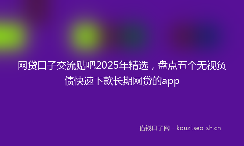 网贷口子交流贴吧2025年精选，盘点五个无视负债快速下款长期网贷的app