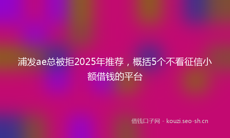 浦发ae总被拒2025年推荐，概括5个不看征信小额借钱的平台