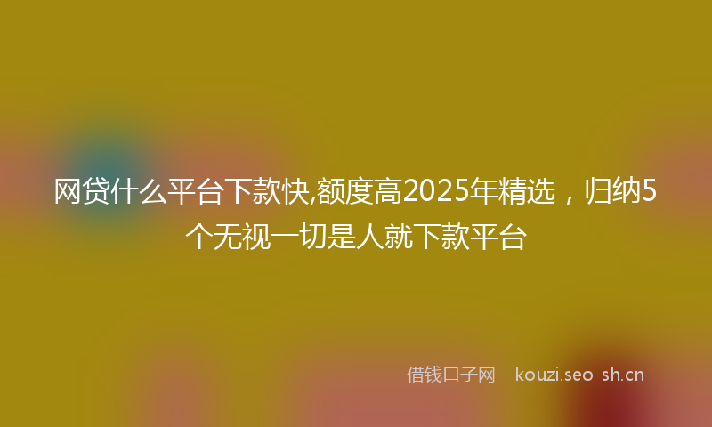 网贷什么平台下款快,额度高2025年精选，归纳5个无视一切是人就下款平台