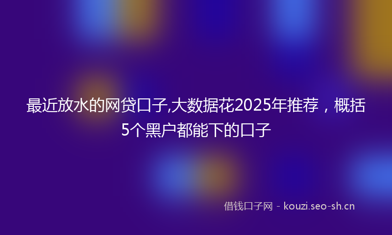 最近放水的网贷口子,大数据花2025年推荐，概括5个黑户都能下的口子