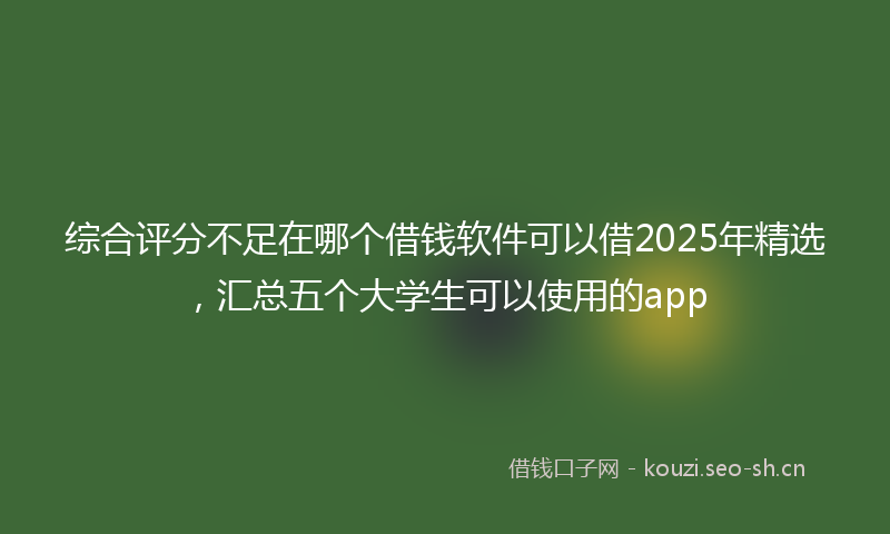 综合评分不足在哪个借钱软件可以借2025年精选，汇总五个大学生可以使用的app