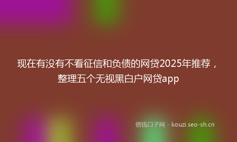现在有没有不看征信和负债的网贷2025年推荐，整理五个无视黑白户网贷app