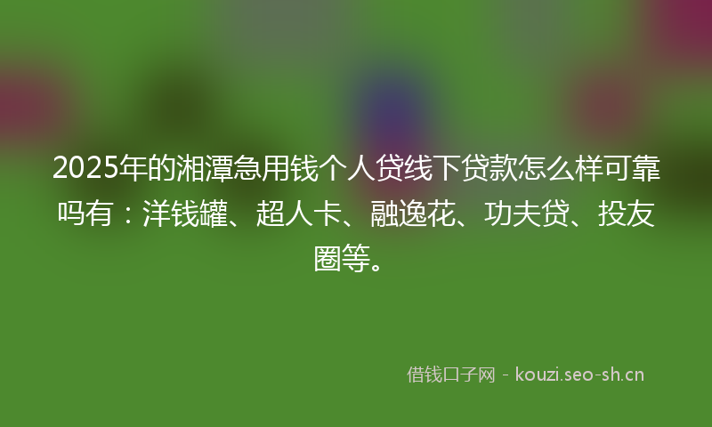 2025年的湘潭急用钱个人贷线下贷款怎么样可靠吗有：洋钱罐、超人卡、融逸花、功夫贷、投友圈等。