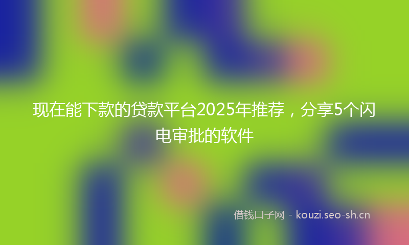 现在能下款的贷款平台2025年推荐，分享5个闪电审批的软件