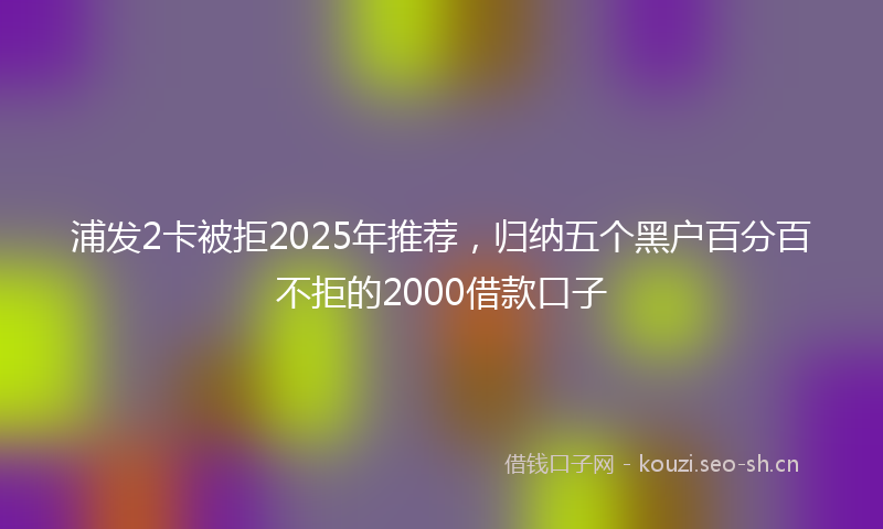 浦发2卡被拒2025年推荐，归纳五个黑户百分百不拒的2000借款口子