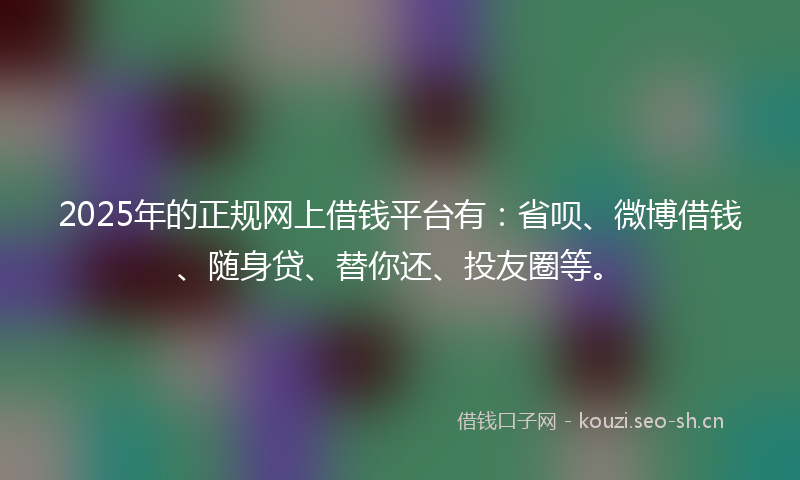 2025年的正规网上借钱平台有：省呗、微博借钱、随身贷、替你还、投友圈等。