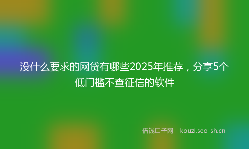 没什么要求的网贷有哪些2025年推荐，分享5个低门槛不查征信的软件