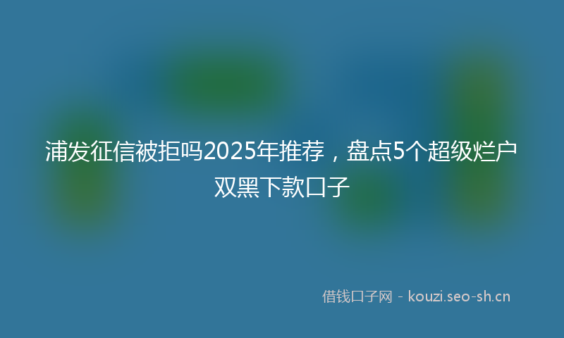 浦发征信被拒吗2025年推荐，盘点5个超级烂户双黑下款口子