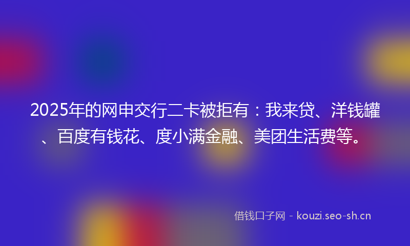2025年的网申交行二卡被拒有：我来贷、洋钱罐、百度有钱花、度小满金融、美团生活费等。