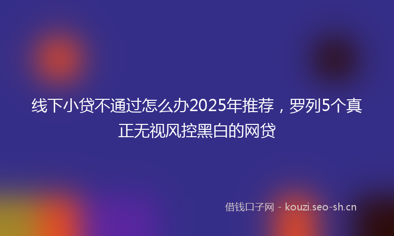 线下小贷不通过怎么办2025年推荐，罗列5个真正无视风控黑白的网贷
