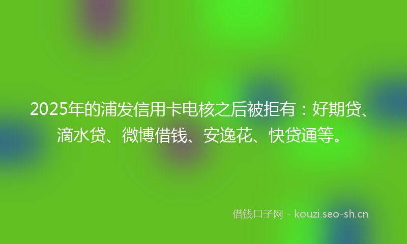 2025年的浦发信用卡电核之后被拒有：好期贷、滴水贷、微博借钱、安逸花、快贷通等。