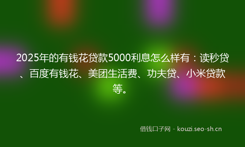 2025年的有钱花贷款5000利息怎么样有：读秒贷、百度有钱花、美团生活费、功夫贷、小米贷款等。