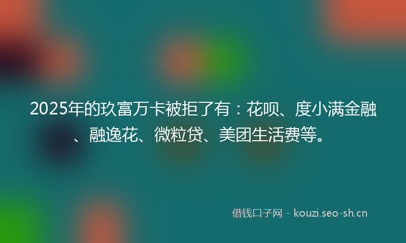 2025年的玖富万卡被拒了有：花呗、度小满金融、融逸花、微粒贷、美团生活费等。