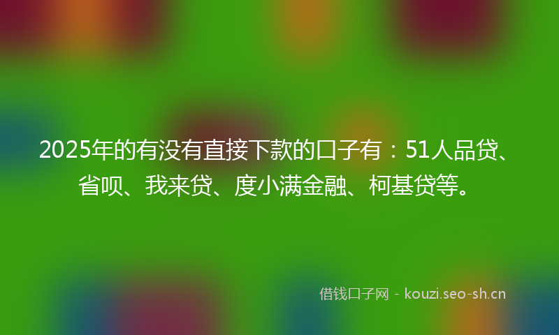 2025年的有没有直接下款的口子有：51人品贷、省呗、我来贷、度小满金融、柯基贷等。