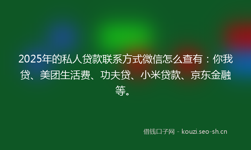 2025年的私人贷款联系方式微信怎么查有：你我贷、美团生活费、功夫贷、小米贷款、京东金融等。