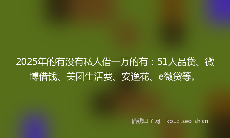 2025年的有没有私人借一万的有：51人品贷、微博借钱、美团生活费、安逸花、e微贷等。