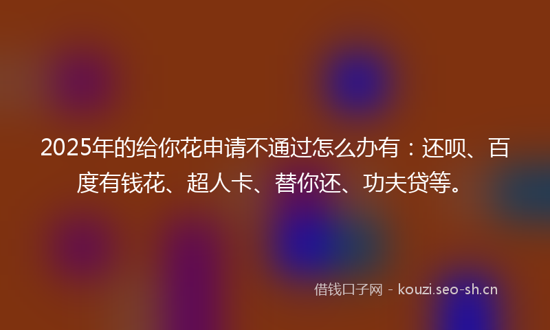 2025年的给你花申请不通过怎么办有：还呗、百度有钱花、超人卡、替你还、功夫贷等。